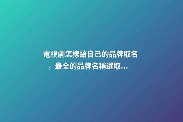 電視劇怎樣給自己的品牌取名，最全的品牌名稱選取方案！